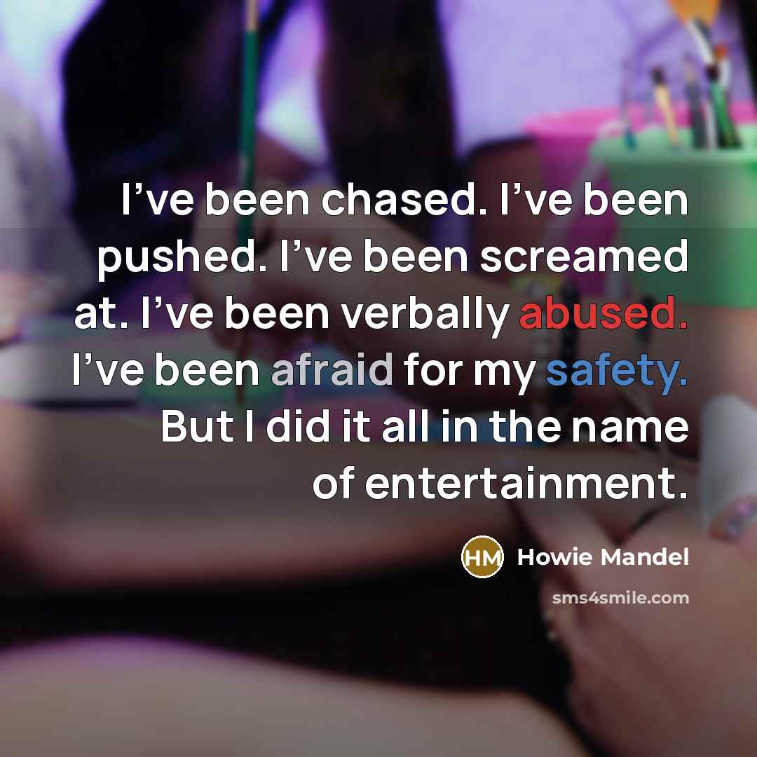 “I've been chased. I've been pushed. I've been screamed at. I've been verbally abused. I've been afraid for my safety. But I did it all in the name of entertainment.” quote by Howie Mandel