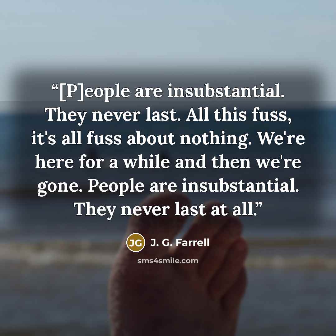“[P]eople are insubstantial. They never last. All this fuss, it's all fuss about nothing. We're here for a while and then we're gone. People are insubstantial. They never last at all.” quote by J. G. Farrell