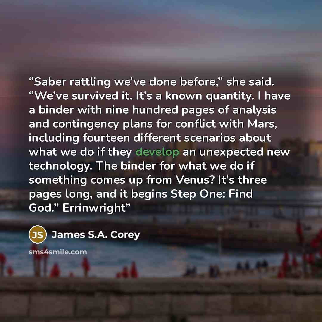 “Saber rattling we’ve done before,” she said. “We’ve survived it. It’s a known quantity. I have a binder with nine hundred pages of analysis and contingency plans for conflict with Mars, including fourteen different scenarios about what we do if they develop an unexpected new technology. The binder…” quote by James S.A. Corey