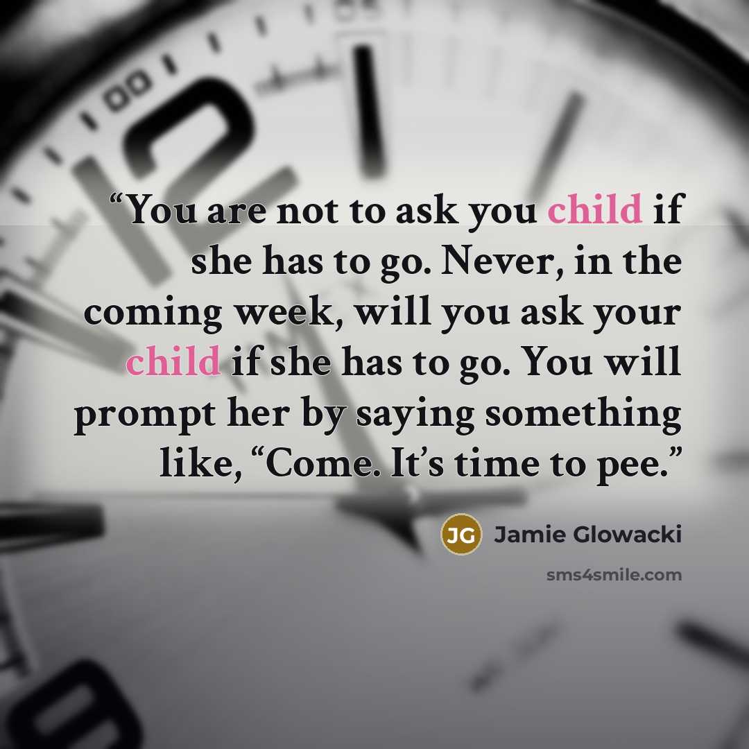 “You are not to ask you child if she has to go. Never, in the coming week, will you ask your child if she has to go. You will prompt her by saying something like, “Come. It’s time to pee.” quote by Jamie Glowacki