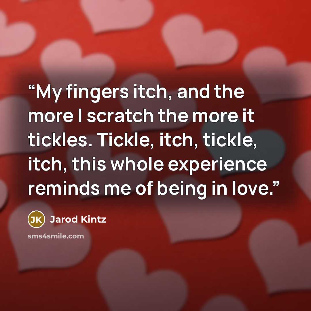 “My fingers itch, and the more I scratch the more it tickles. Tickle, itch, tickle, itch, this whole experience reminds me of being in love.” quote by Jarod Kintz