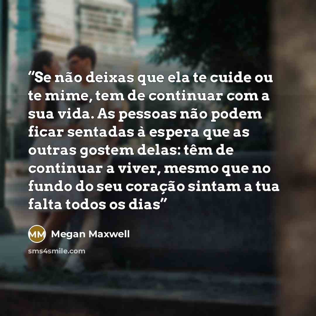 “Se não deixas que ela te cuide ou te mime, tem de continuar com a sua vida. As pessoas não podem ficar sentadas à espera que as outras gostem delas: têm de continuar a viver, mesmo que no fundo do seu coração sintam a tua falta todos os dias” quote by Megan Maxwell