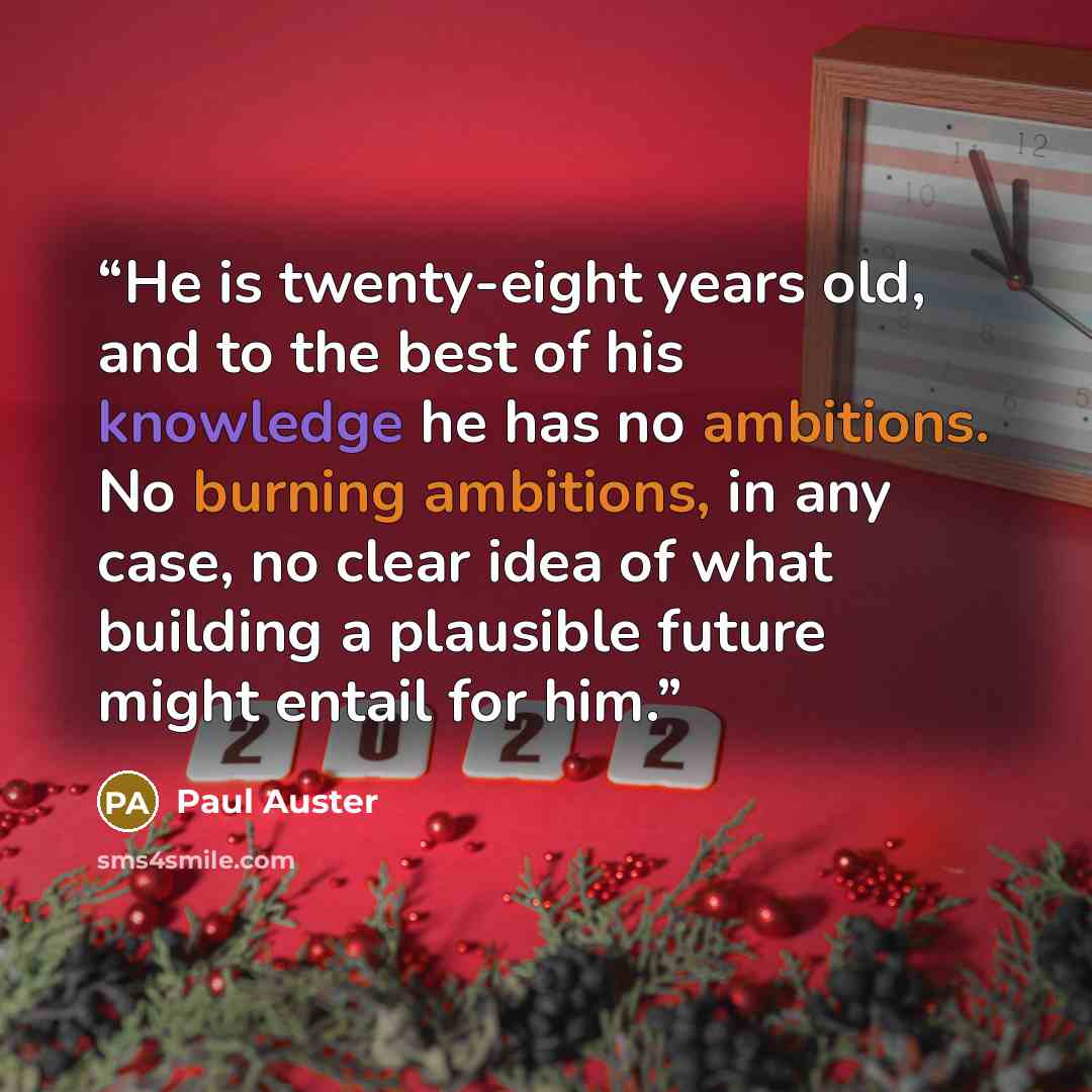 “He is twenty-eight years old, and to the best of his knowledge he has no ambitions. No burning ambitions, in any case, no clear idea of what building a plausible future might entail for him.” quote by Paul Auster