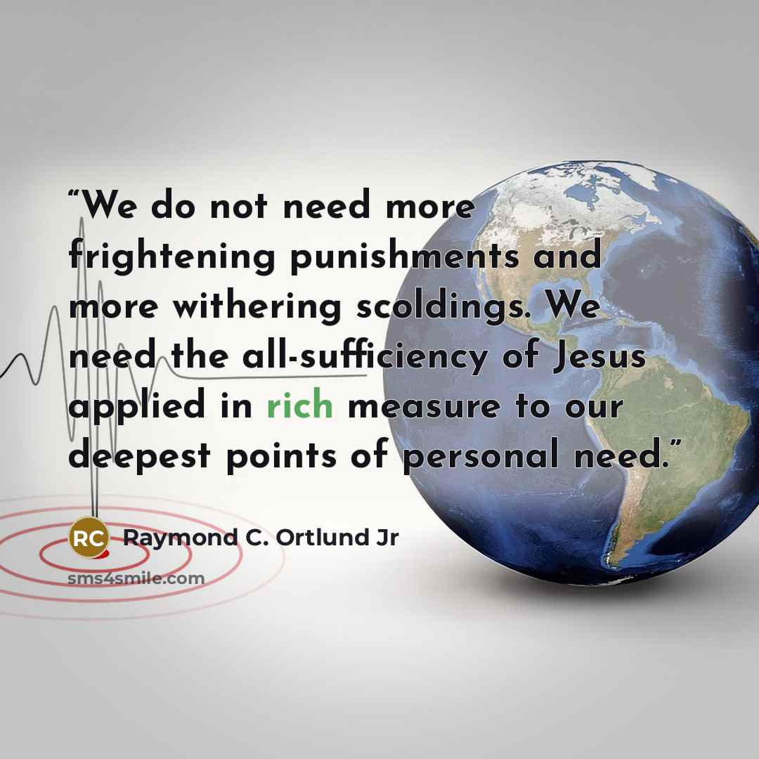 “We do not need more frightening punishments and more withering scoldings. We need the all-sufficiency of Jesus applied in rich measure to our deepest points of personal need.” quote by Raymond C. Ortlund Jr
