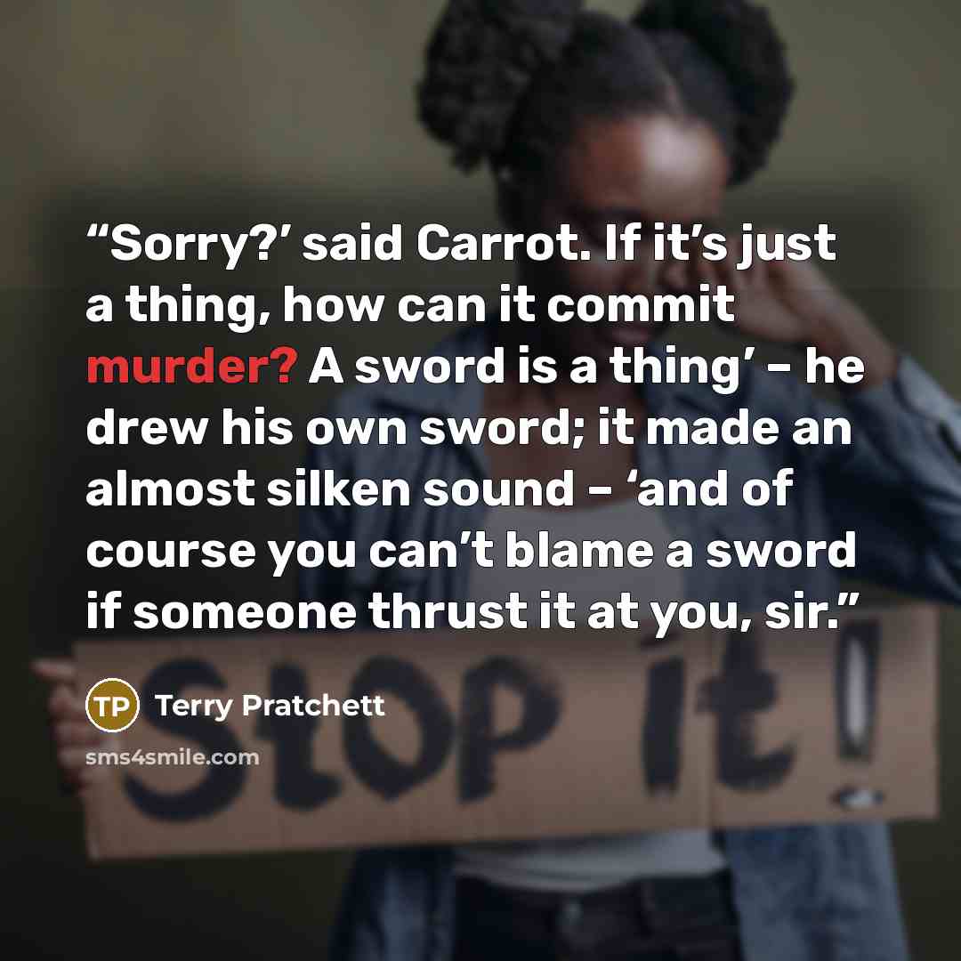 “Sorry?’ said Carrot. If it’s just a thing, how can it commit murder? A sword is a thing’ – he drew his own sword; it made an almost silken sound – ‘and of course you can’t blame a sword if someone thrust it at you, sir.” quote by Terry Pratchett