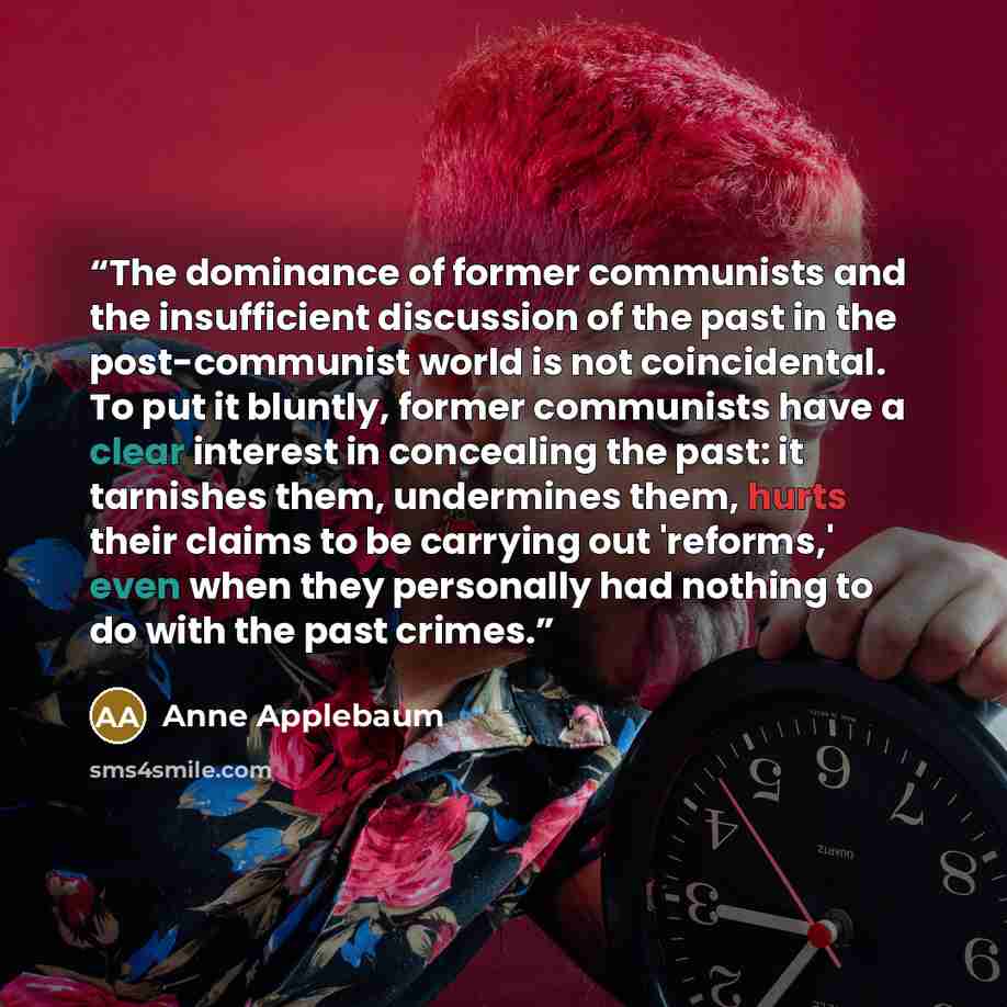 “The dominance of former communists and the insufficient discussion of the past in the post-communist world is not coincidental. To put it bluntly, former communists have a clear interest in concealing the past: it tarnishes them, undermines them, hurts their claims to be carrying out 'reforms,'…” quote by Anne Applebaum