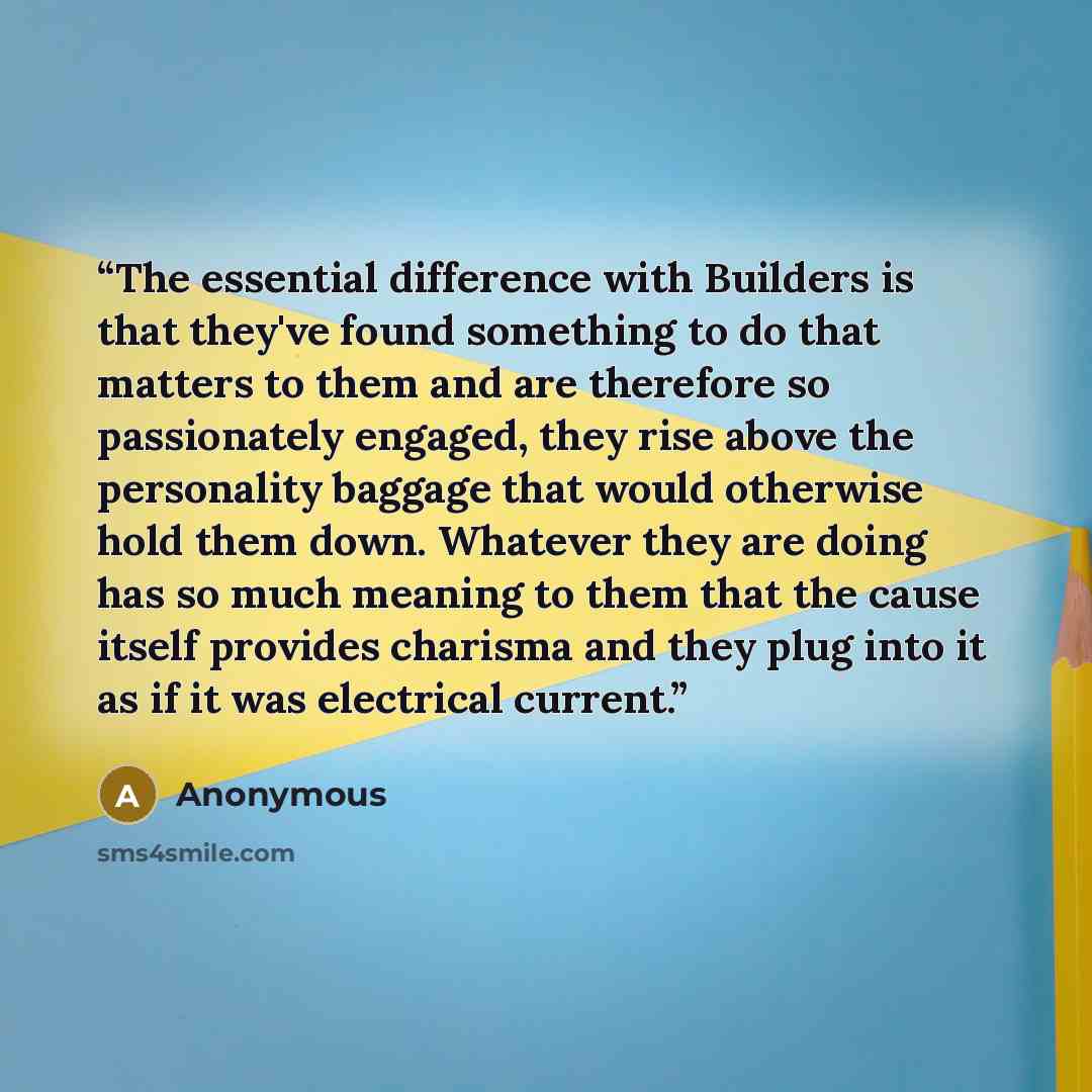 “The essential difference with Builders is that they've found something to do that matters to them and are therefore so passionately engaged, they rise above the personality baggage that would otherwise hold them down. Whatever they are doing has so much meaning to them that the cause itself…” quote by Anonymous
