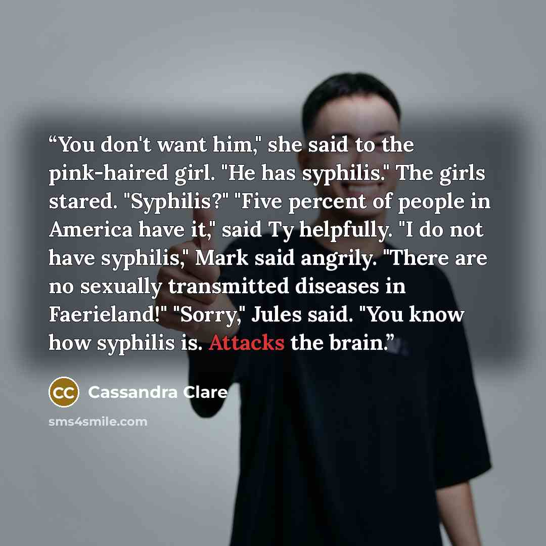 “You don't want him," she said to the pink-haired girl. "He has syphilis." The girls stared. "Syphilis?" "Five percent of people in America have it," said Ty helpfully. "I do not have syphilis," Mark said angrily. "There are no sexually transmitted diseases in Faerieland!" "Sorry," Jules said. "You…” quote by Cassandra Clare