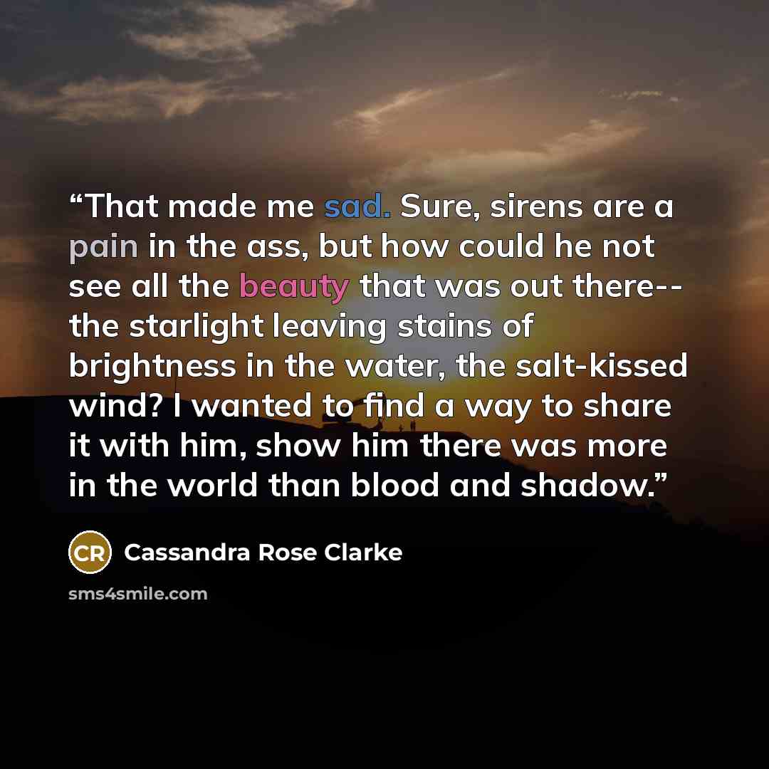 “That made me sad. Sure, sirens are a pain in the ass, but how could he not see all the beauty that was out there-- the starlight leaving stains of brightness in the water, the salt-kissed wind? I wanted to find a way to share it with him, show him there was more in the world than blood and shadow.” quote by Cassandra Rose Clarke