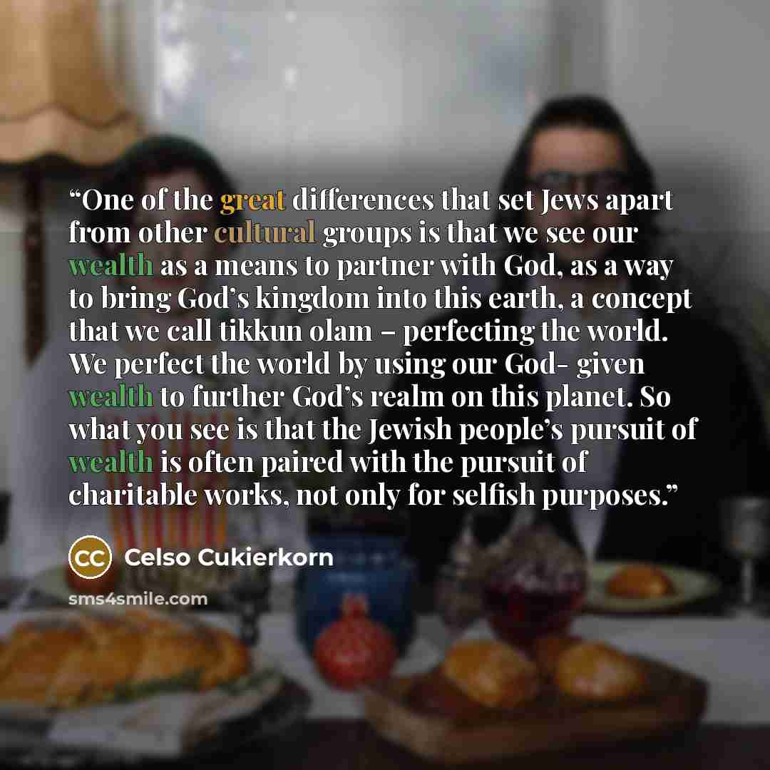 “One of the great differences that set Jews apart from other cultural groups is that we see our wealth as a means to partner with God, as a way to bring God’s kingdom into this earth, a concept that we call tikkun olam – perfecting the world. We perfect the world by using our God- given wealth to…” quote by Celso Cukierkorn