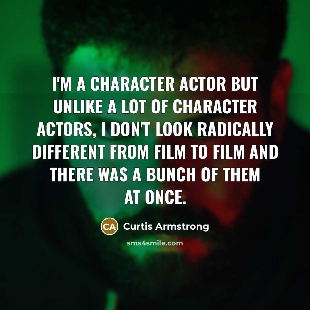 “I'm a character actor but unlike a lot of character actors, I don't look radically different from film to film and there was a bunch of them at once.” quote by Curtis Armstrong