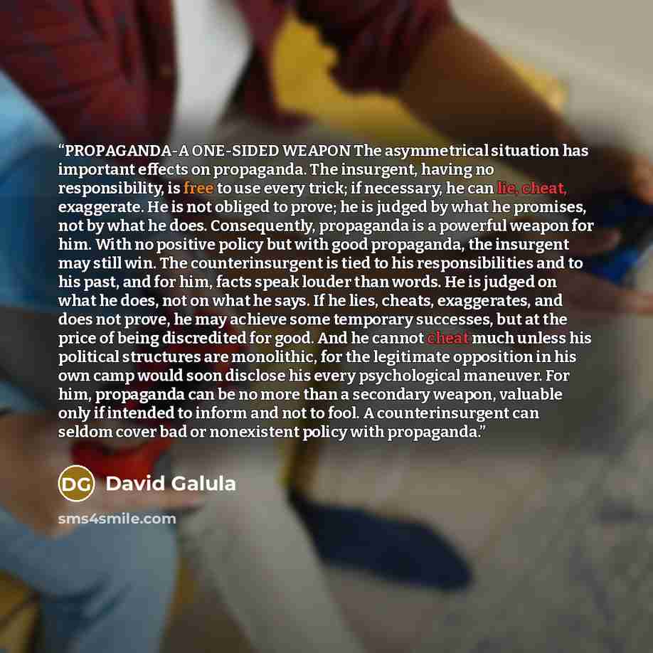 “PROPAGANDA-A ONE-SIDED WEAPON The asymmetrical situation has important effects on propaganda. The insurgent, having no responsibility, is free to use every trick; if necessary, he can lie, cheat, exaggerate. He is not obliged to prove; he is judged by what he promises, not by what he does…” quote by David Galula