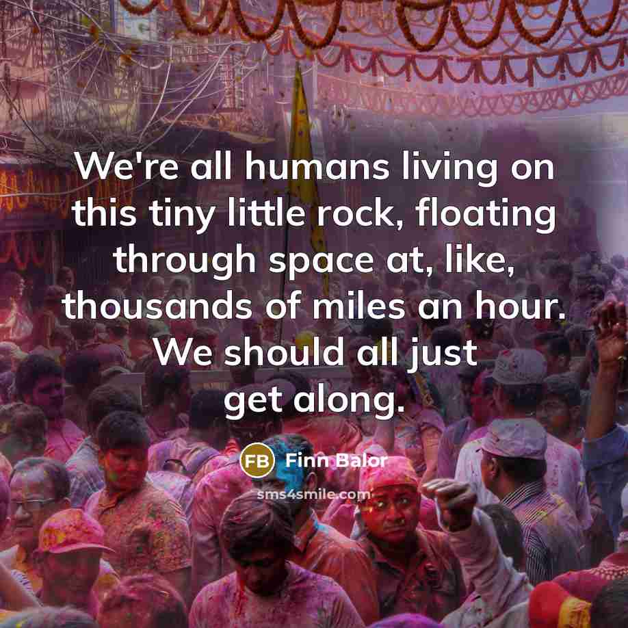 “We're all humans living on this tiny little rock, floating through space at, like, thousands of miles an hour. We should all just get along.” quote by Finn Balor