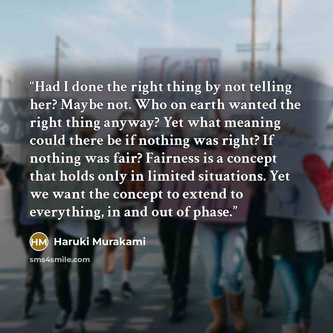 “Had I done the right thing by not telling her? Maybe not. Who on earth wanted the right thing anyway? Yet what meaning could there be if nothing was right? If nothing was fair? Fairness is a concept that holds only in limited situations. Yet we want the concept to extend to everything, in and out…” quote by Haruki Murakami