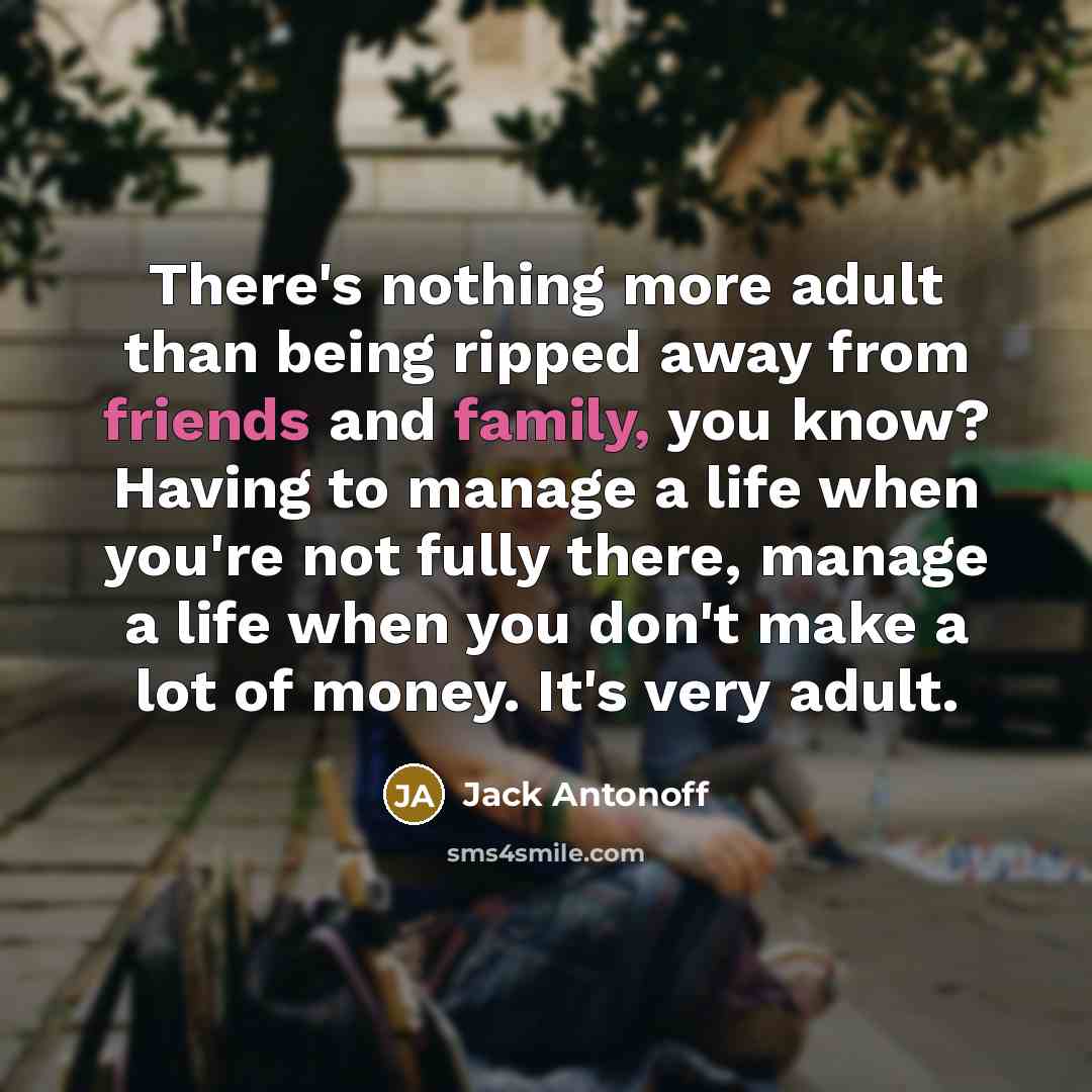 “There's nothing more adult than being ripped away from friends and family, you know? Having to manage a life when you're not fully there, manage a life when you don't make a lot of money. It's very adult.” quote by Jack Antonoff