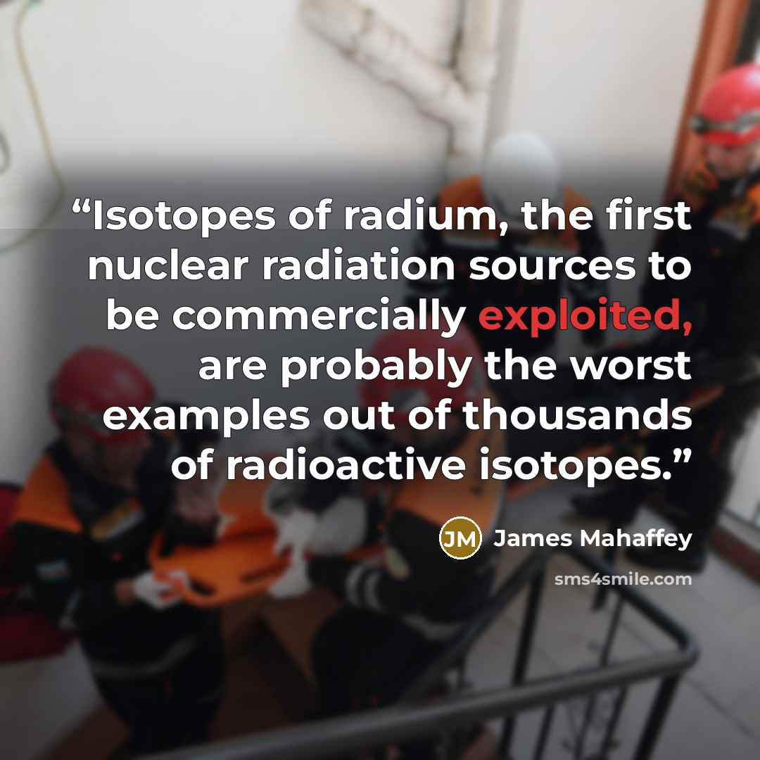 “Isotopes of radium, the first nuclear radiation sources to be commercially exploited, are probably the worst examples out of thousands of radioactive isotopes.” quote by James Mahaffey