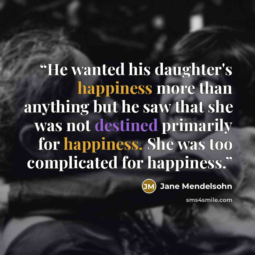 “He wanted his daughter's happiness more than anything but he saw that she was not destined primarily for happiness. She was too complicated for happiness.” quote by Jane Mendelsohn