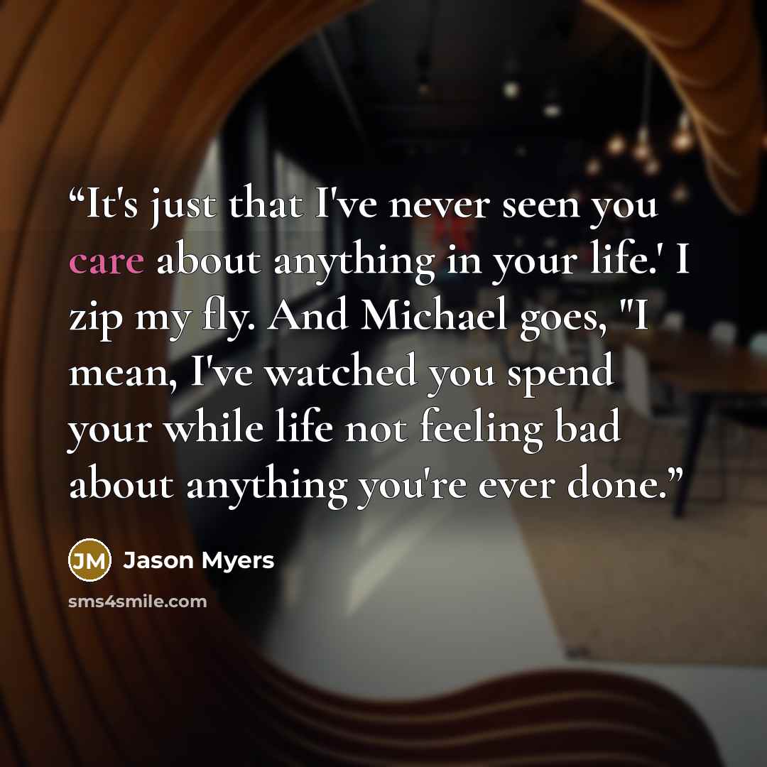 “It's just that I've never seen you care about anything in your life.' I zip my fly. And Michael goes, "I mean, I've watched you spend your while life not feeling bad about anything you're ever done.” quote by Jason Myers