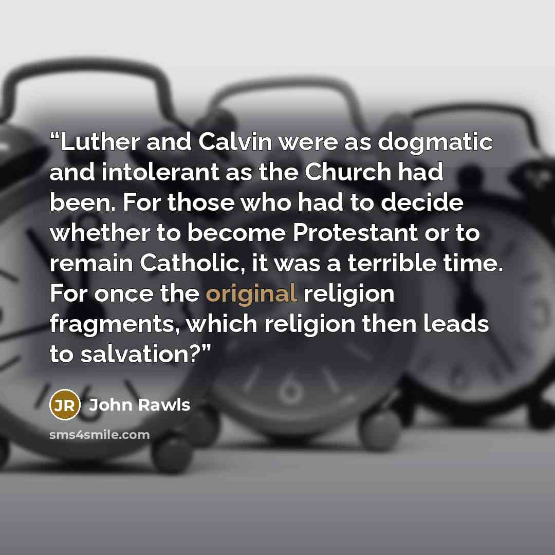 “Luther and Calvin were as dogmatic and intolerant as the Church had been. For those who had to decide whether to become Protestant or to remain Catholic, it was a terrible time. For once the original religion fragments, which religion then leads to salvation?” quote by John Rawls