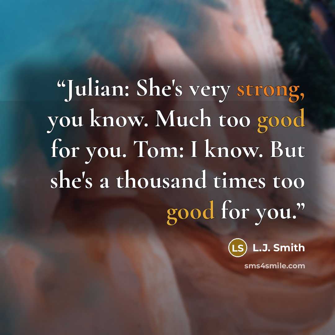 “Julian: She's very strong, you know. Much too good for you. Tom: I know. But she's a thousand times too good for you.” quote by L.J. Smith