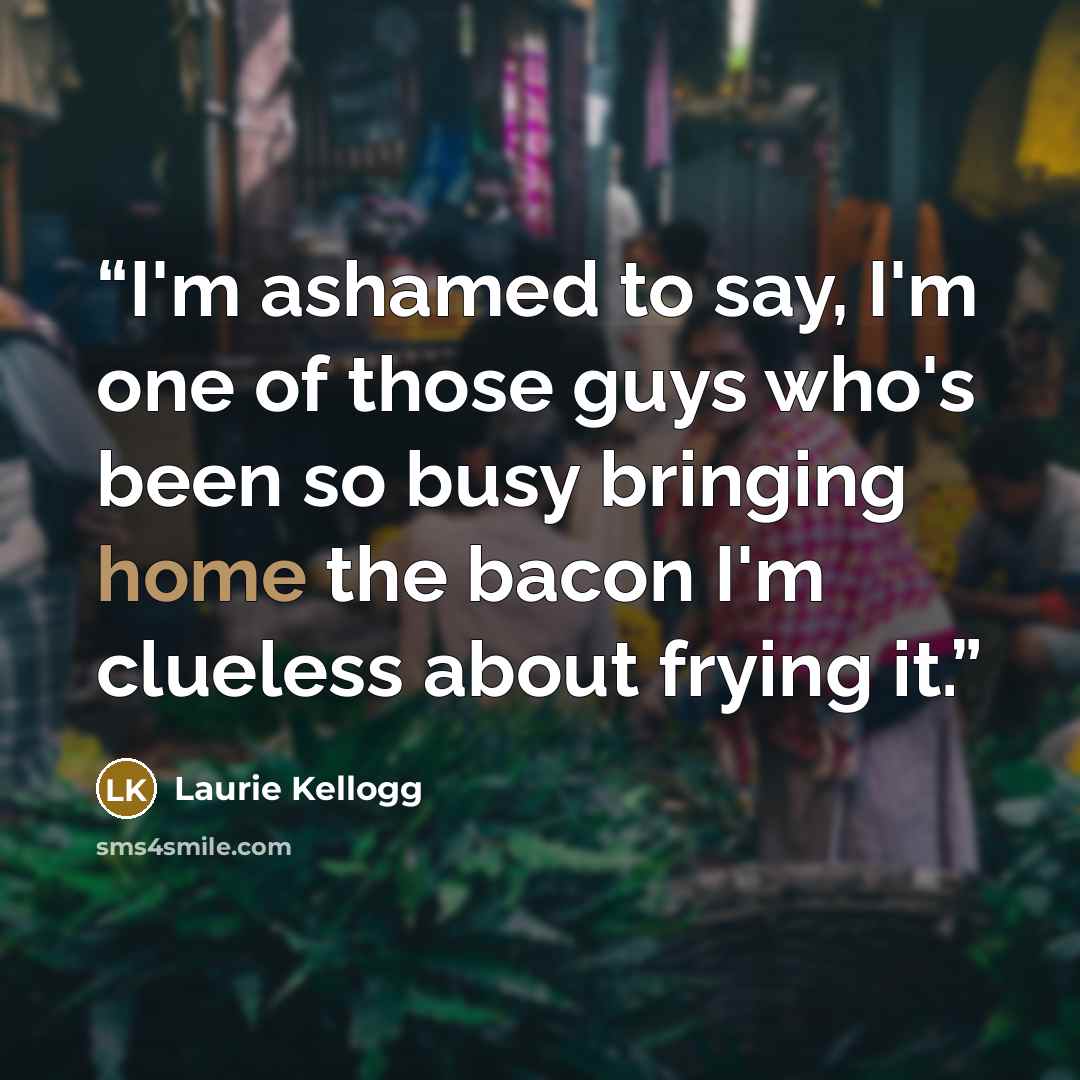 “I'm ashamed to say, I'm one of those guys who's been so busy bringing home the bacon I'm clueless about frying it.” quote by Laurie Kellogg