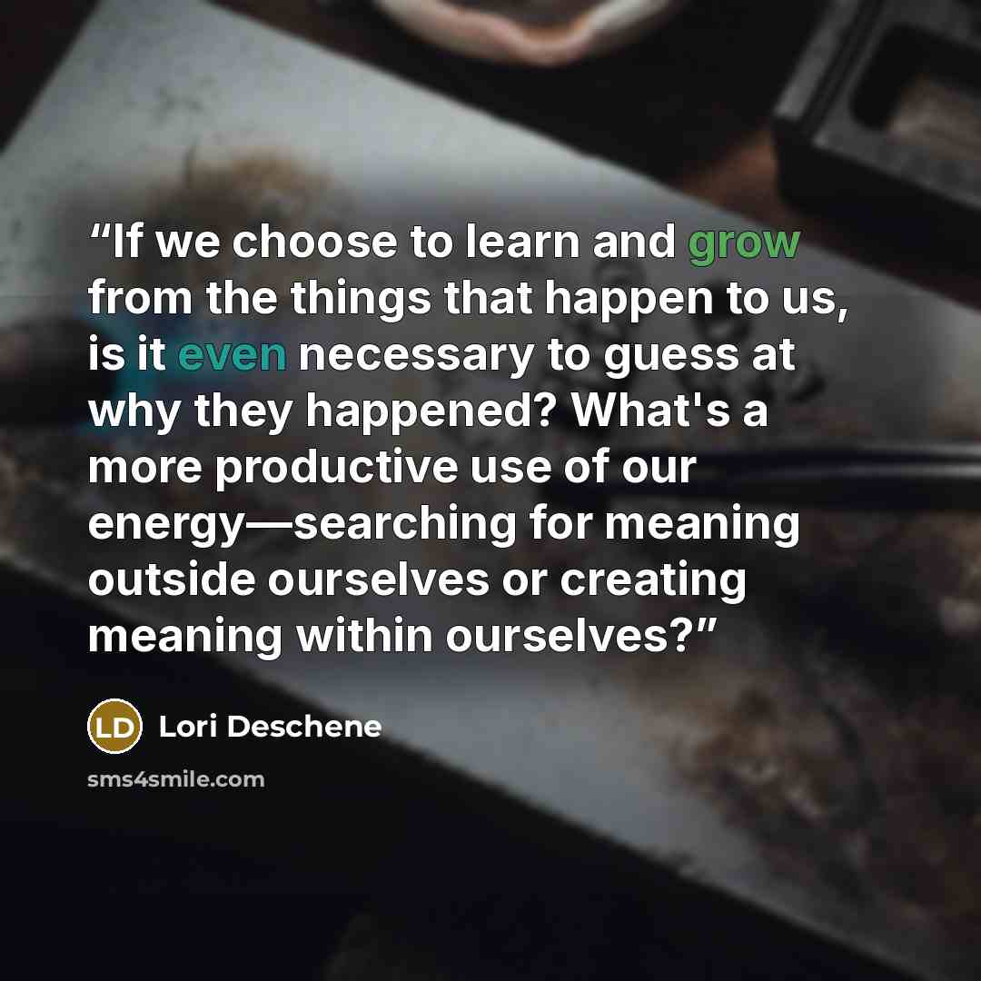 “If we choose to learn and grow from the things that happen to us, is it even necessary to guess at why they happened? What's a more productive use of our energy—searching for meaning outside ourselves or creating meaning within ourselves?” quote by Lori Deschene