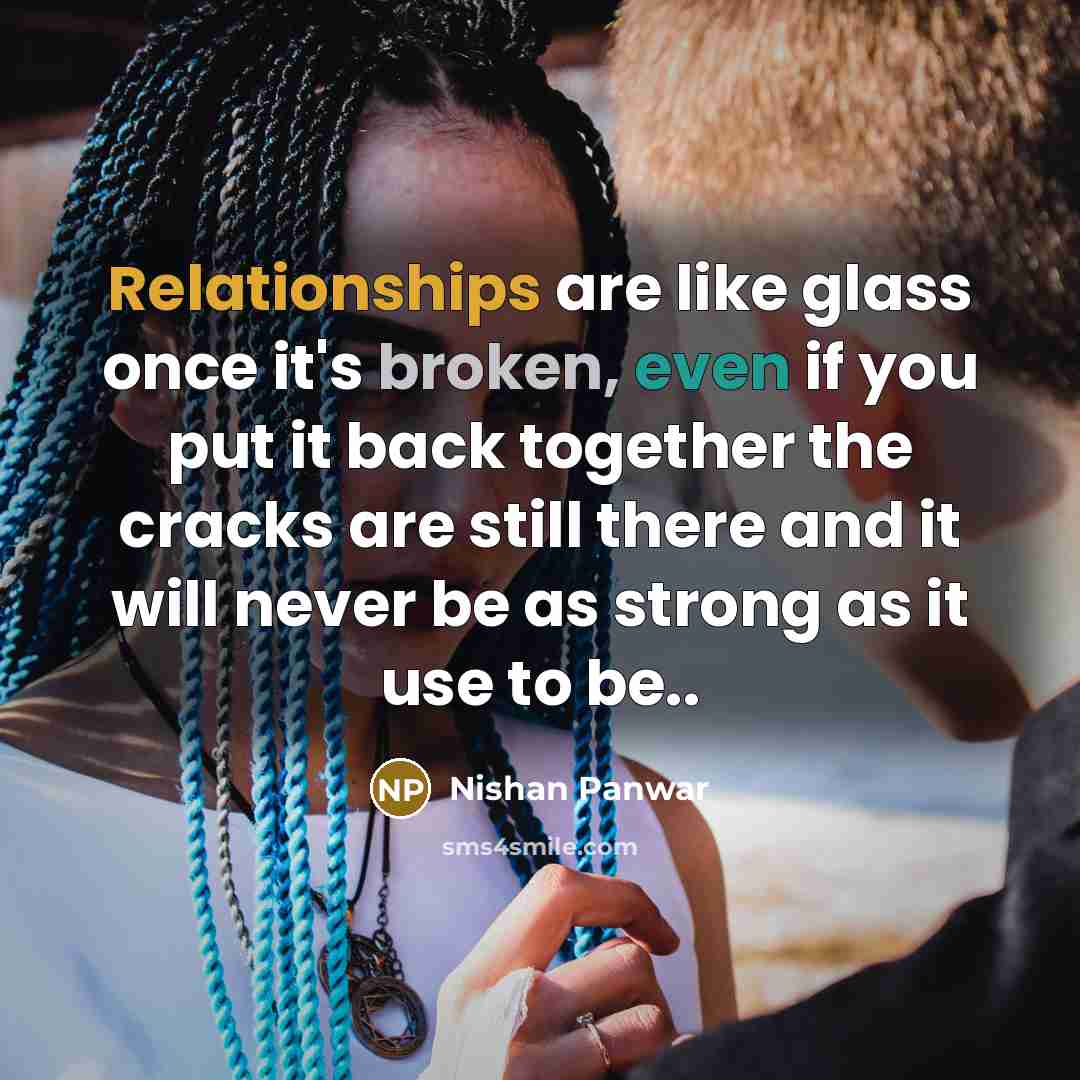 “Relationships are like glass once it's broken, even if you put it back together the cracks are still there and it will never be as strong as it use to be..” quote by Nishan Panwar