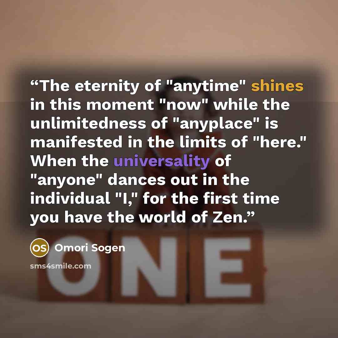 “The eternity of "anytime" shines in this moment "now" while the unlimitedness of "anyplace" is manifested in the limits of "here." When the universality of "anyone" dances out in the individual "I," for the first time you have the world of Zen.” quote by Omori Sogen
