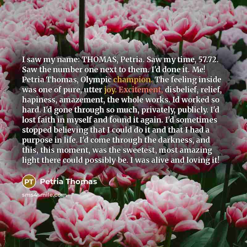 “I saw my name: THOMAS, Petria. Saw my time, 57.72. Saw the number one next to them. I'd done it. Me! Petria Thomas, Olympic champion. The feeling inside was one of pure, utter joy. Excitement, disbelief, relief, hapiness, amazement, the whole works. Id worked so hard. I'd gone through so much…” quote by Petria Thomas