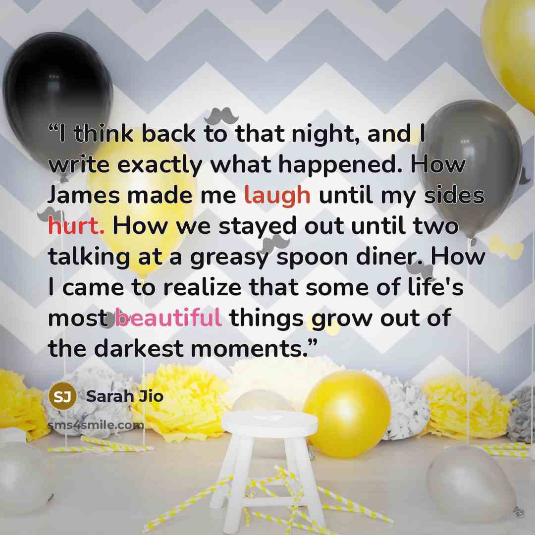 “I think back to that night, and I write exactly what happened. How James made me laugh until my sides hurt. How we stayed out until two talking at a greasy spoon diner. How I came to realize that some of life's most beautiful things grow out of the darkest moments.” quote by Sarah Jio