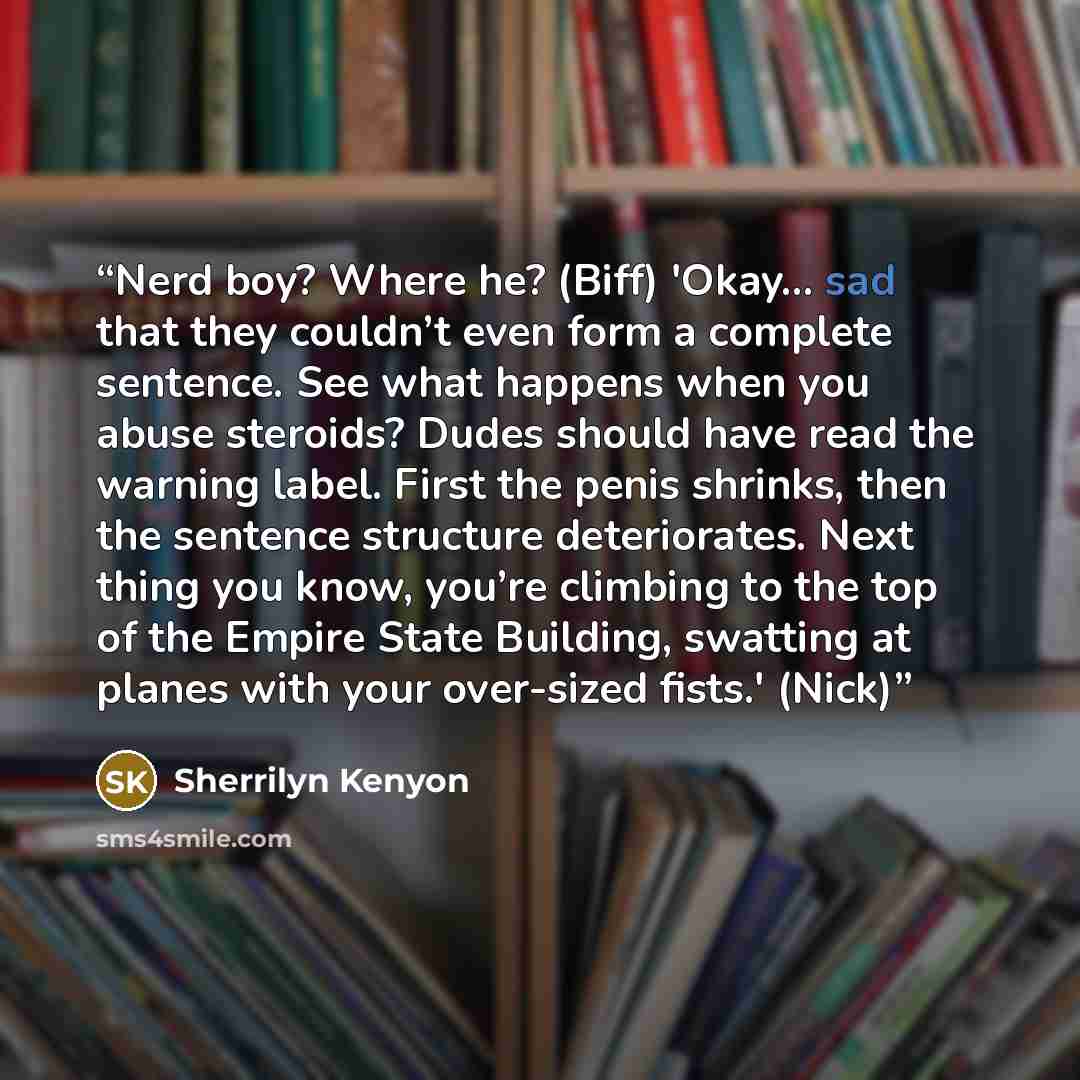 “Nerd boy? Where he? (Biff) 'Okay... sad that they couldn’t even form a complete sentence. See what happens when you abuse steroids? Dudes should have read the warning label. First the penis shrinks, then the sentence structure deteriorates. Next thing you know, you’re climbing to the top of the…” quote by Sherrilyn Kenyon