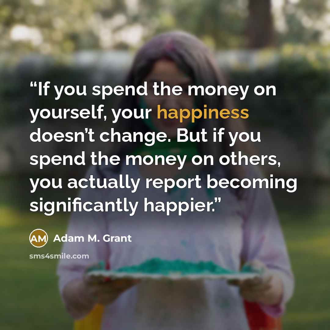 “If you spend the money on yourself, your happiness doesn’t change. But if you spend the money on others, you actually report becoming significantly happier.” quote by Adam M. Grant