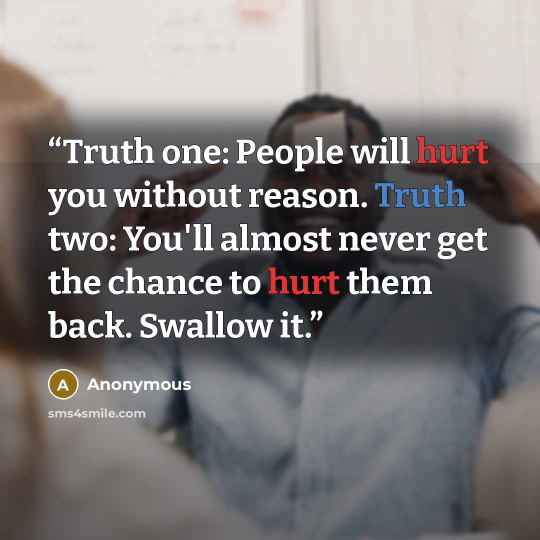 “Truth one: People will hurt you without reason. Truth two: You'll almost never get the chance to hurt them back. Swallow it.” quote by Anonymous