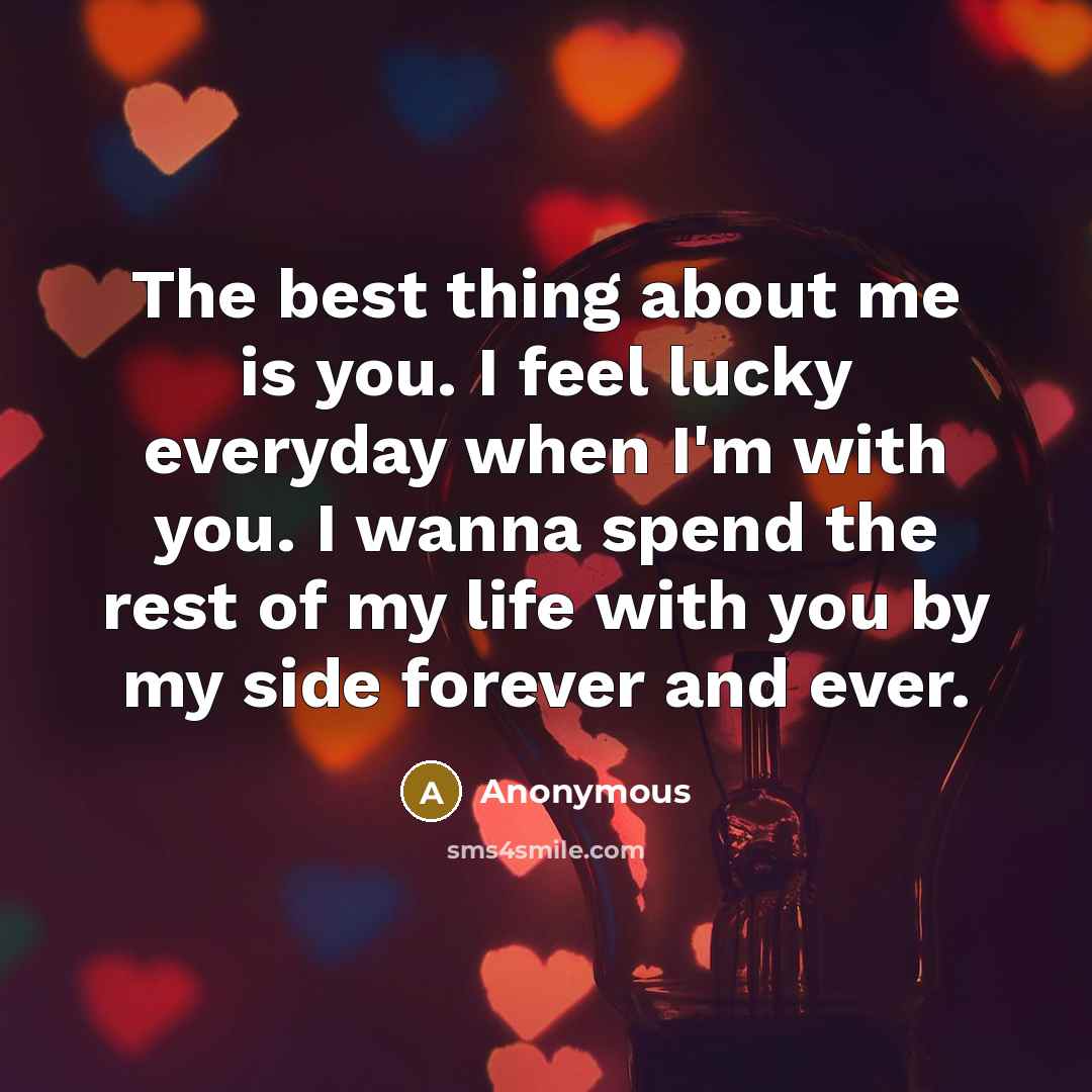 “The best thing about me is you. I feel lucky everyday when I'm with you. I wanna spend the rest of my life with you by my side forever and ever.” quote by Anonymous
