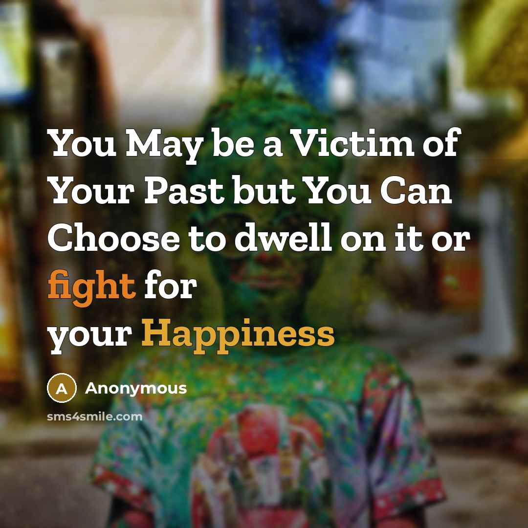 “You May be a Victim of Your Past but You Can Choose to dwell on it or fight for your Happiness” quote by Anonymous