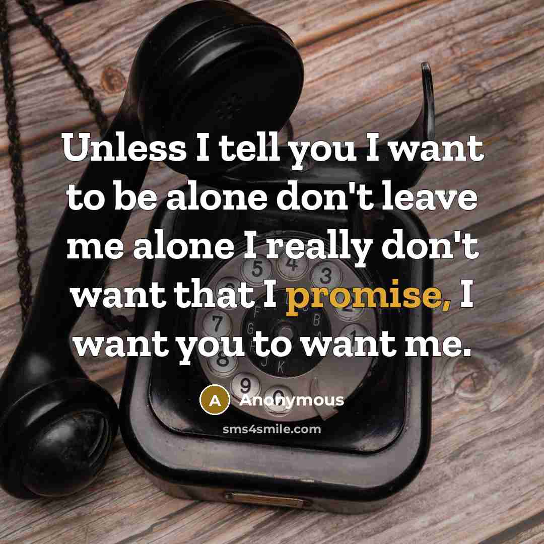 “Unless I tell you I want to be alone don't leave me alone I really don't want that I promise, I want you to want me.” quote by Anonymous