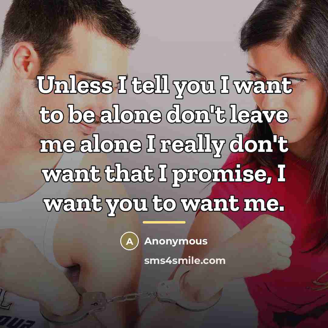“Unless I tell you I want to be alone don't leave me alone I really don't want that I promise, I want you to want me.” quote by Anonymous