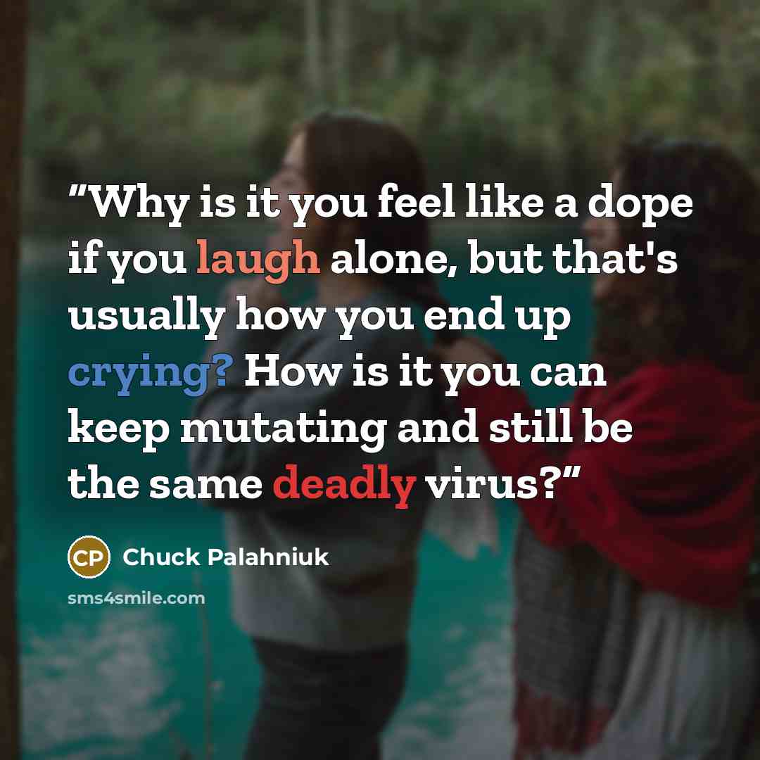 “Why is it you feel like a dope if you laugh alone, but that's usually how you end up crying? How is it you can keep mutating and still be the same deadly virus?” quote by Chuck Palahniuk