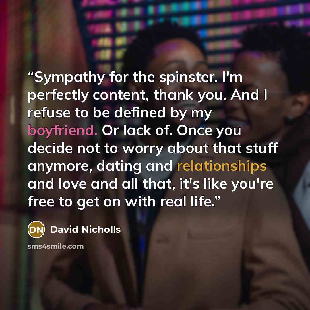 “Sympathy for the spinster. I'm perfectly content, thank you. And I refuse to be defined by my boyfriend. Or lack of. Once you decide not to worry about that stuff anymore, dating and relationships and love and all that, it's like you're free to get on with real life.” quote by David Nicholls