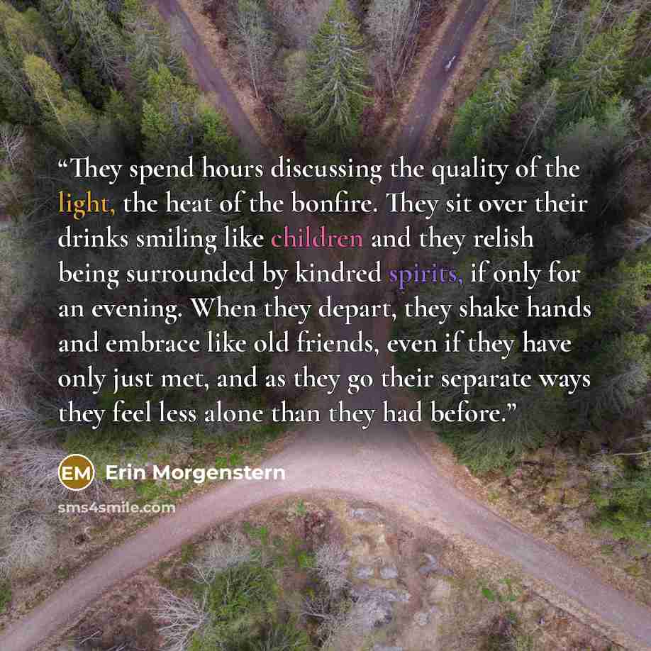 “They spend hours discussing the quality of the light, the heat of the bonfire. They sit over their drinks smiling like children and they relish being surrounded by kindred spirits, if only for an evening. When they depart, they shake hands and embrace like old friends, even if they have only just…” quote by Erin Morgenstern