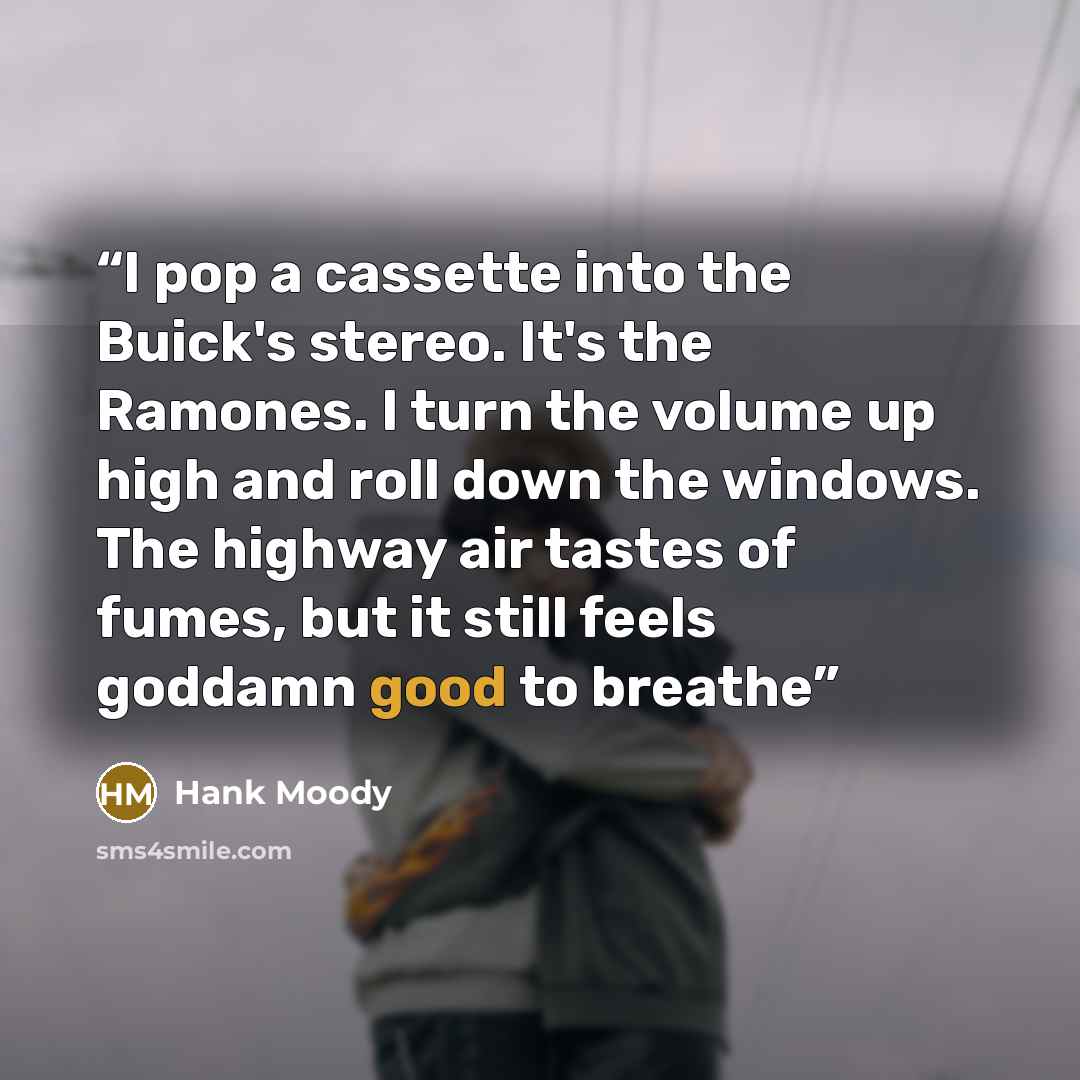“I pop a cassette into the Buick's stereo. It's the Ramones. I turn the volume up high and roll down the windows. The highway air tastes of fumes, but it still feels goddamn good to breathe” quote by Hank Moody