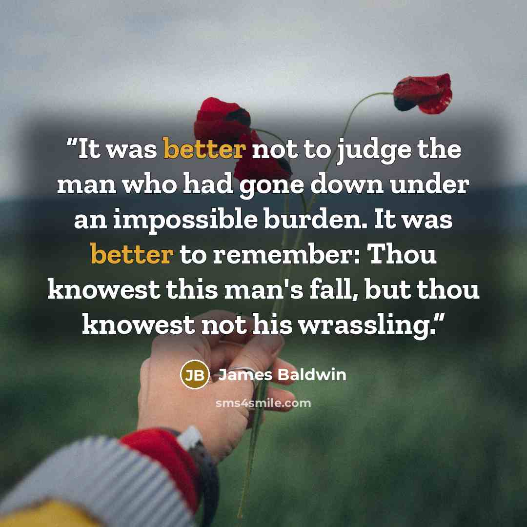 “It was better not to judge the man who had gone down under an impossible burden. It was better to remember: Thou knowest this man's fall, but thou knowest not his wrassling.” quote by James Baldwin