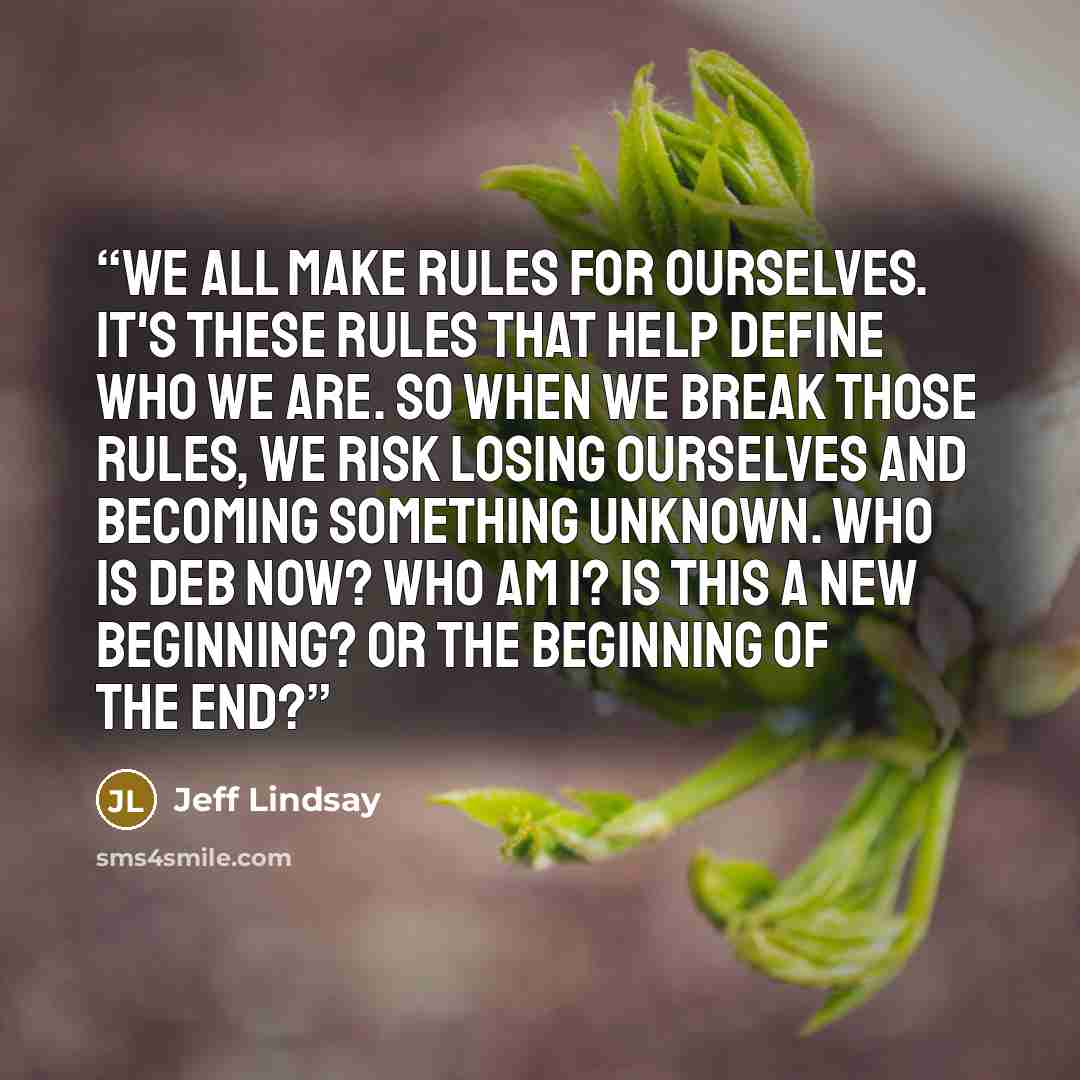 “We all make rules for ourselves. It's these rules that help define who we are. So when we break those rules, we risk losing ourselves and becoming something unknown. Who is Deb now? Who am I? Is this a new beginning? Or the beginning of the end?” quote by Jeff Lindsay