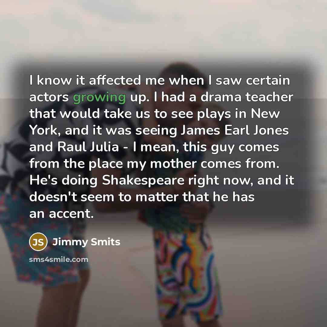 “I know it affected me when I saw certain actors growing up. I had a drama teacher that would take us to see plays in New York, and it was seeing James Earl Jones and Raul Julia - I mean, this guy comes from the place my mother comes from. He's doing Shakespeare right now, and it doesn't seem to…” quote by Jimmy Smits