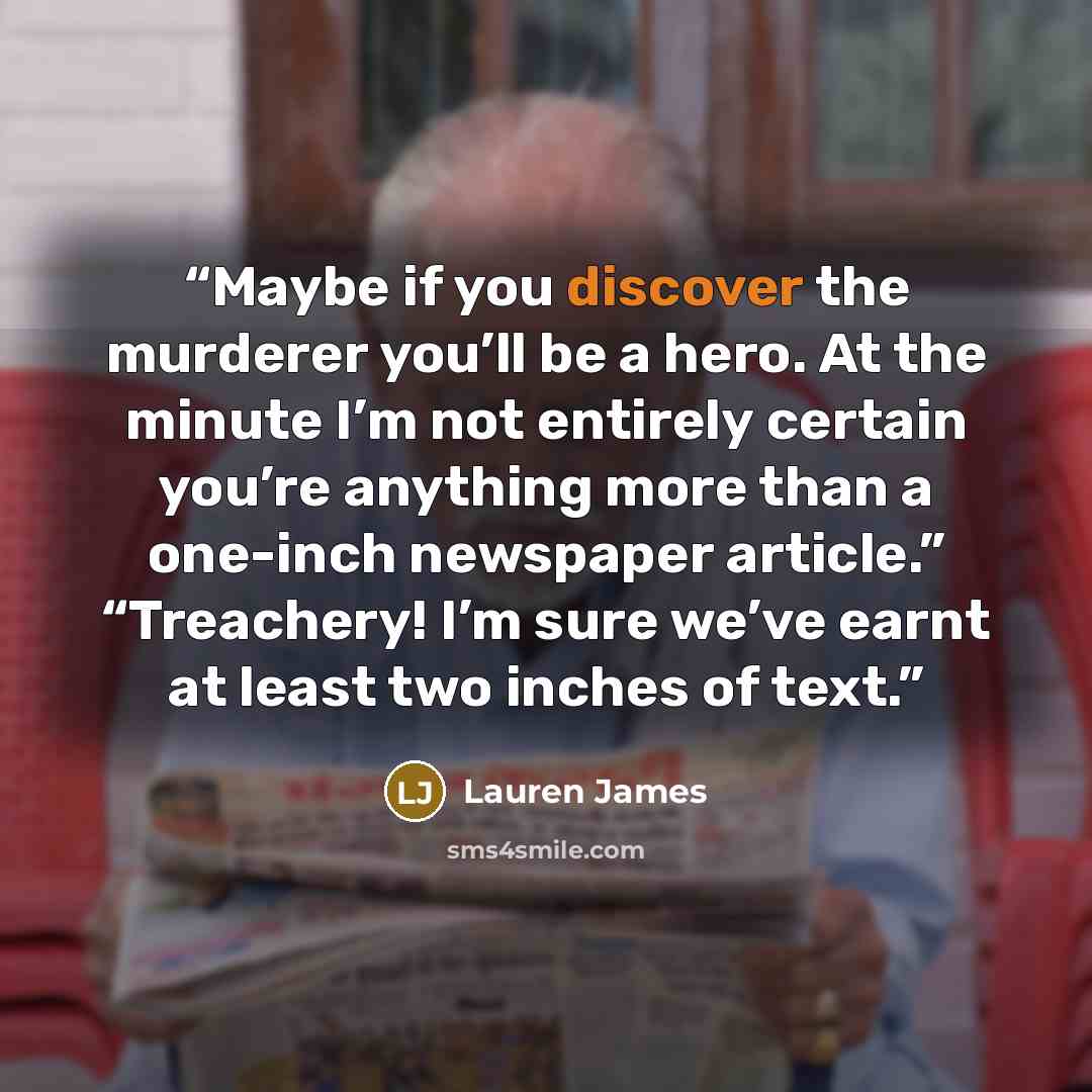 “Maybe if you discover the murderer you’ll be a hero. At the minute I’m not entirely certain you’re anything more than a one-inch newspaper article.” “Treachery! I’m sure we’ve earnt at least two inches of text.” quote by Lauren James