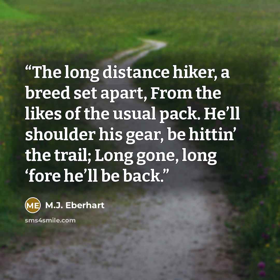 “The long distance hiker, a breed set apart, From the likes of the usual pack. He’ll shoulder his gear, be hittin’ the trail; Long gone, long ‘fore he’ll be back.” quote by M.J. Eberhart