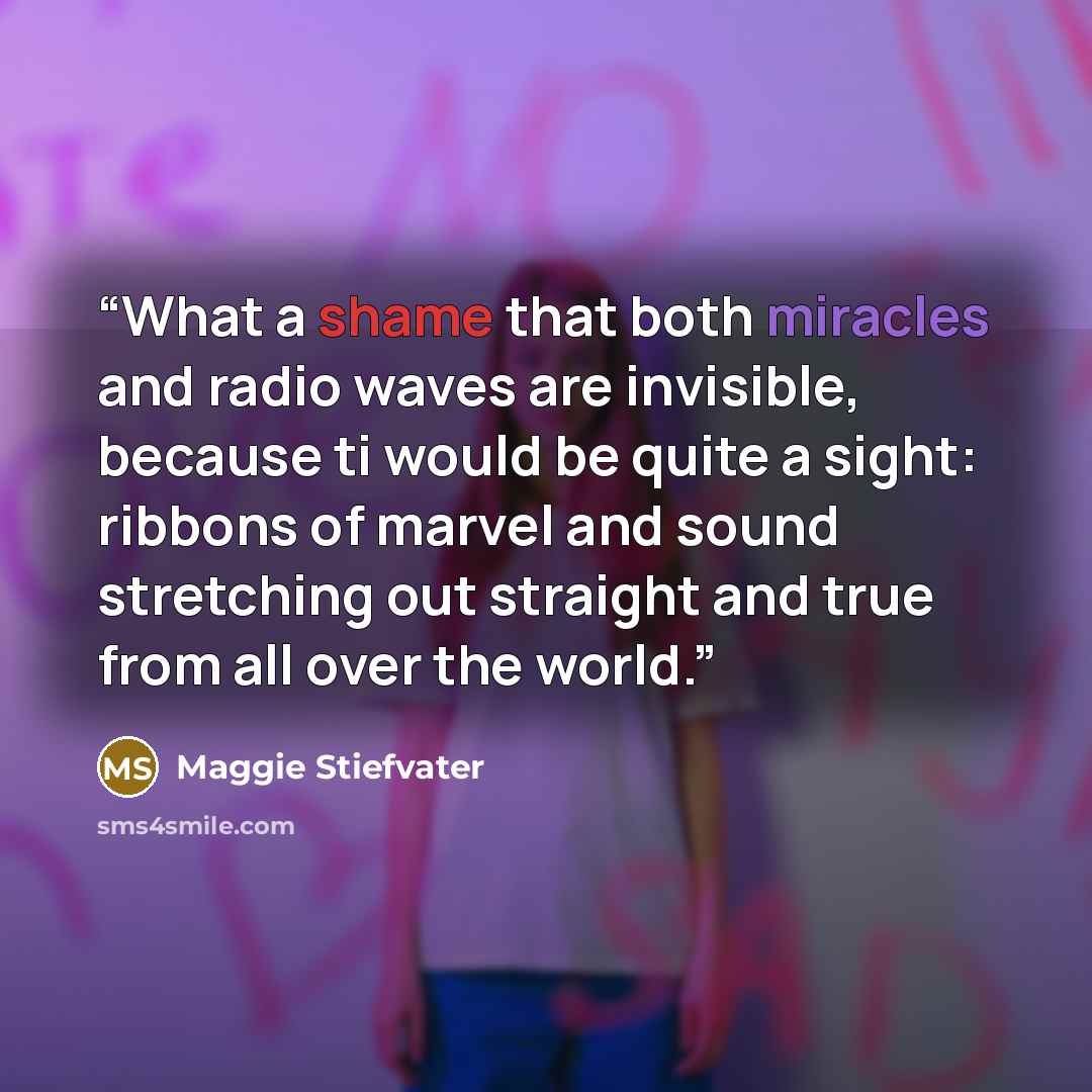 “What a shame that both miracles and radio waves are invisible, because ti would be quite a sight: ribbons of marvel and sound stretching out straight and true from all over the world.” quote by Maggie Stiefvater