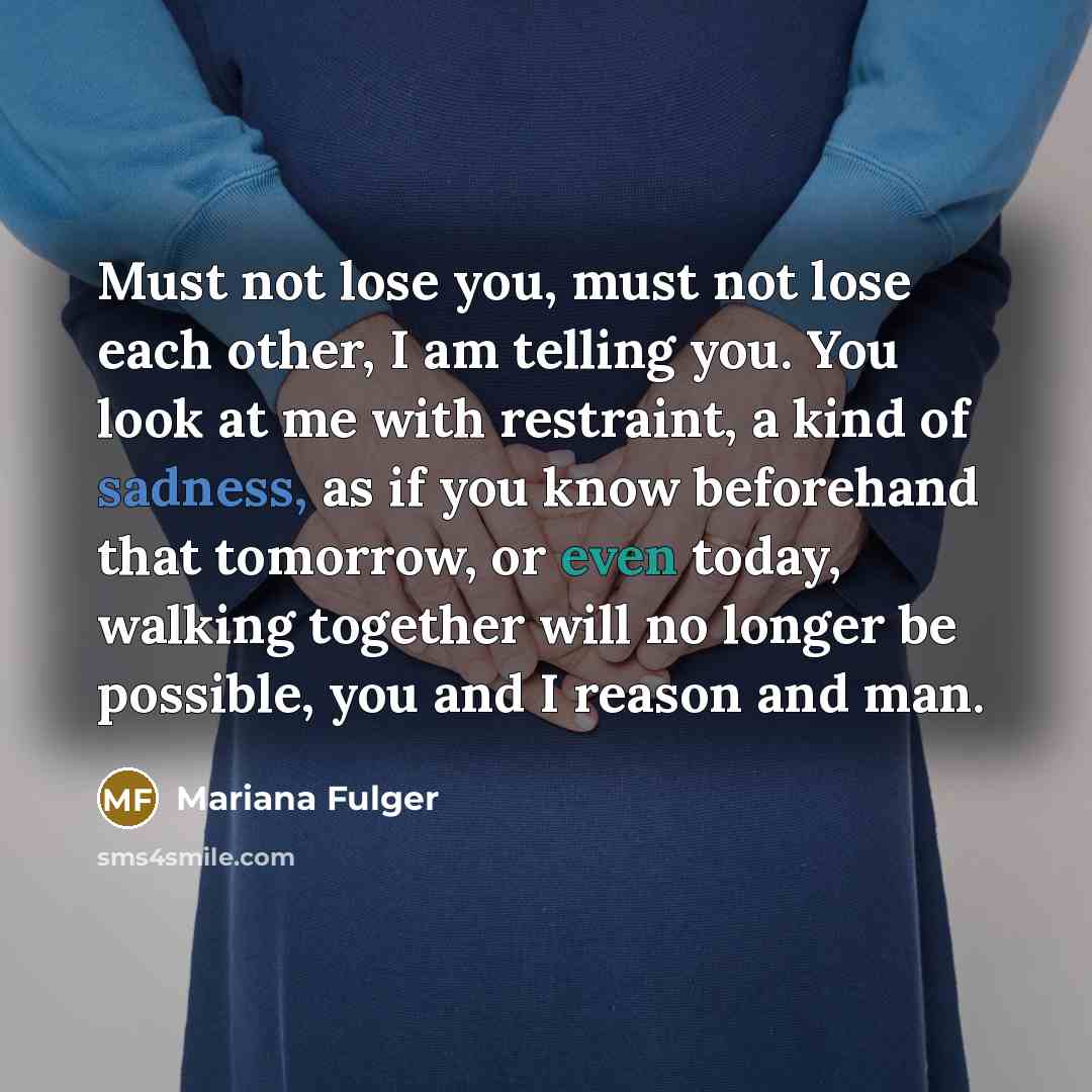 “Must not lose you, must not lose each other, I am telling you. You look at me with restraint, a kind of sadness, as if you know beforehand that tomorrow, or even today, walking together will no longer be possible, you and I reason and man.” quote by Mariana Fulger