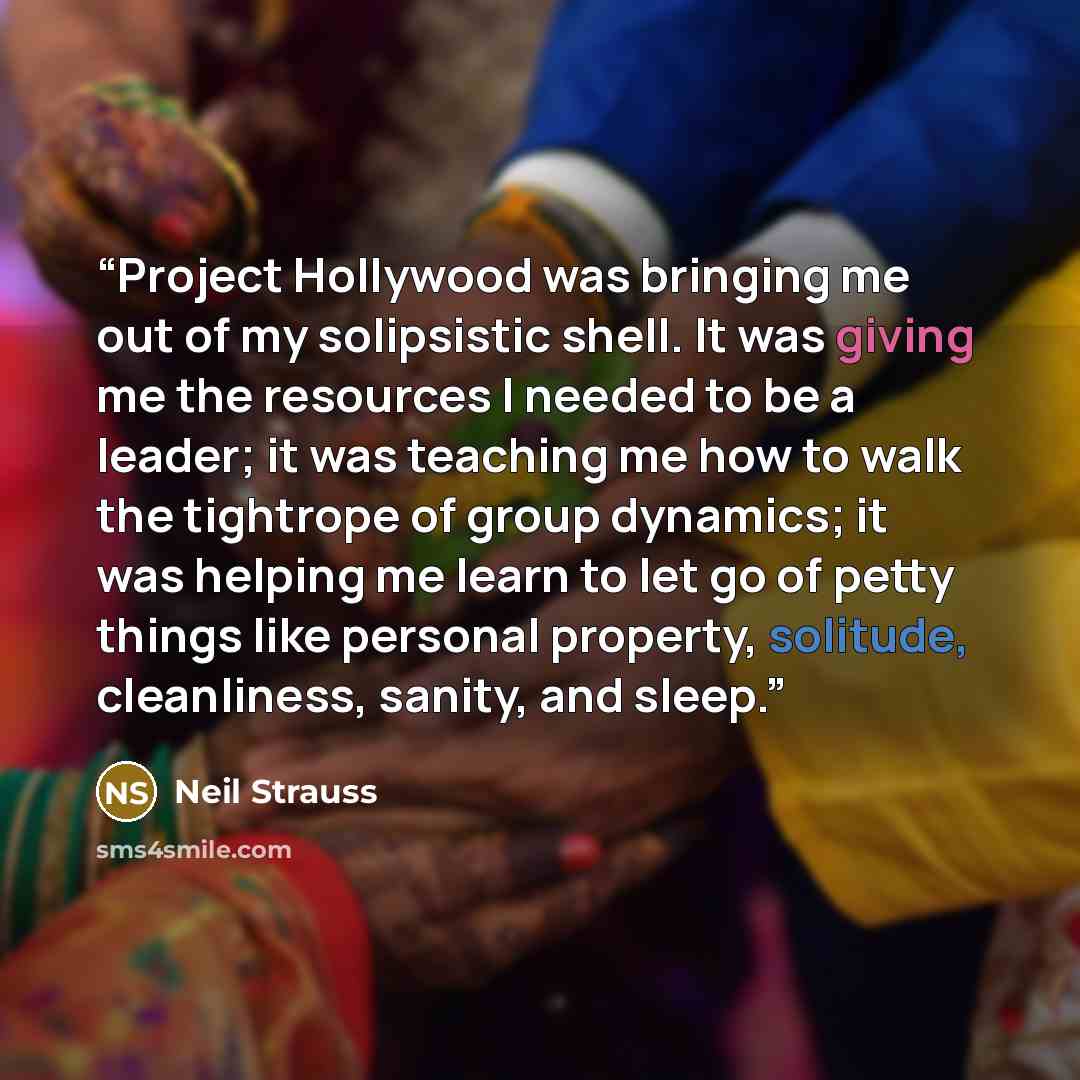 “Project Hollywood was bringing me out of my solipsistic shell. It was giving me the resources I needed to be a leader; it was teaching me how to walk the tightrope of group dynamics; it was helping me learn to let go of petty things like personal property, solitude, cleanliness, sanity, and sleep.” quote by Neil Strauss