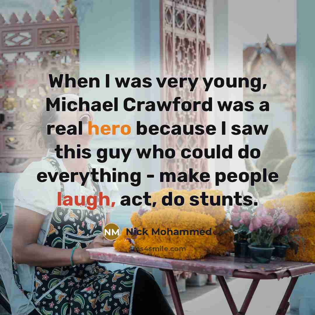 “When I was very young, Michael Crawford was a real hero because I saw this guy who could do everything - make people laugh, act, do stunts.” quote by Nick Mohammed